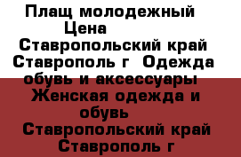 Плащ молодежный › Цена ­ 4 000 - Ставропольский край, Ставрополь г. Одежда, обувь и аксессуары » Женская одежда и обувь   . Ставропольский край,Ставрополь г.